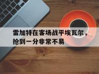B体育体育亚洲官网-雷加特在客场战平埃瓦尔，抢到一分非常不易的简单介绍